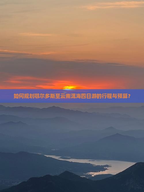 如何规划鄂尔多斯至云南洱海四日游的行程与预算？