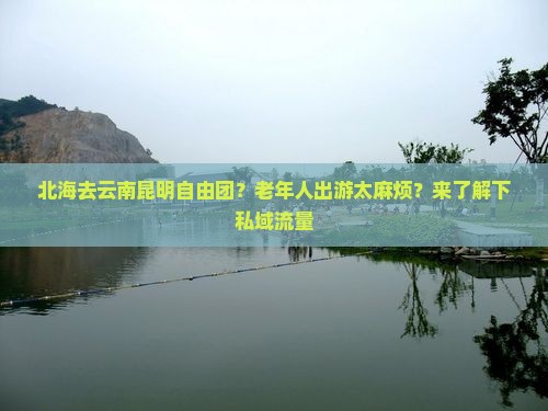 北海去云南昆明自由团？老年人出游太麻烦？来了解下私域流量