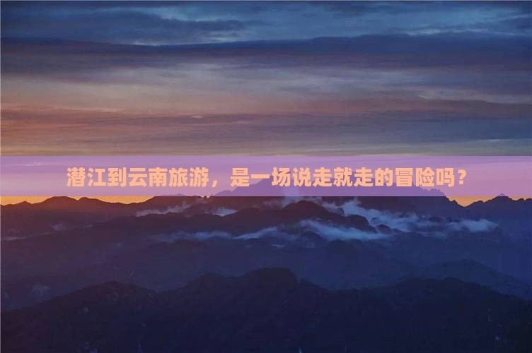 潜江到云南旅游，是一场说走就走的冒险吗？