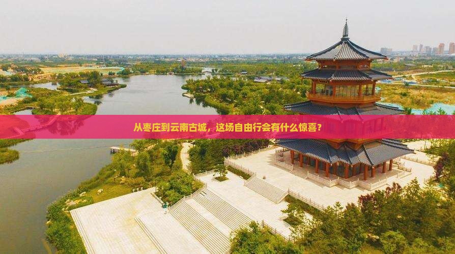 从枣庄到云南古城，这场自由行会有什么惊喜？