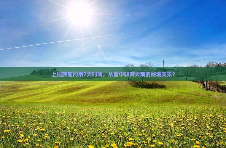 上班族如何用7天时间，从晋中畅游云南的秘境美景？