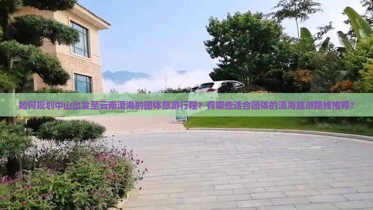 如何规划中山出发至云南洱海的团体旅游行程？有哪些适合团体的洱海旅游路线推荐？