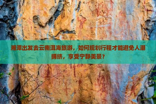 湘潭出发去云南洱海旅游，如何规划行程才能避免人潮拥挤，享受宁静美景？