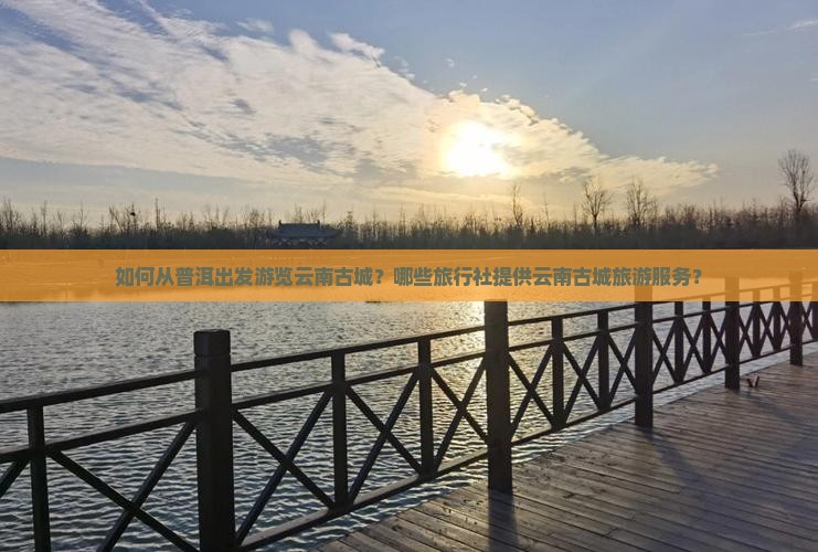 如何从普洱出发游览云南古城？哪些旅行社提供云南古城旅游服务？