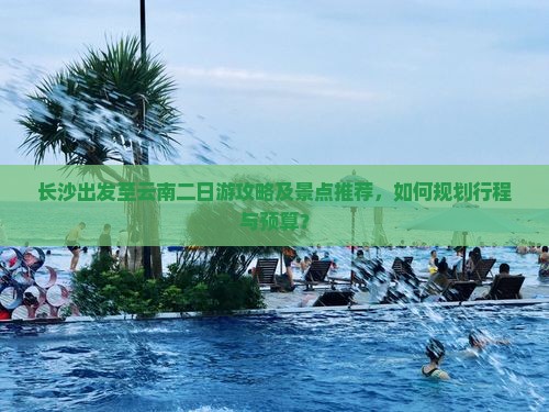 长沙出发至云南二日游攻略及景点推荐，如何规划行程与预算？
