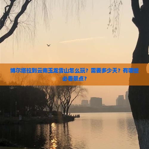 博尔塔拉到云南玉龙雪山怎么玩？需要多少天？有哪些必看景点？