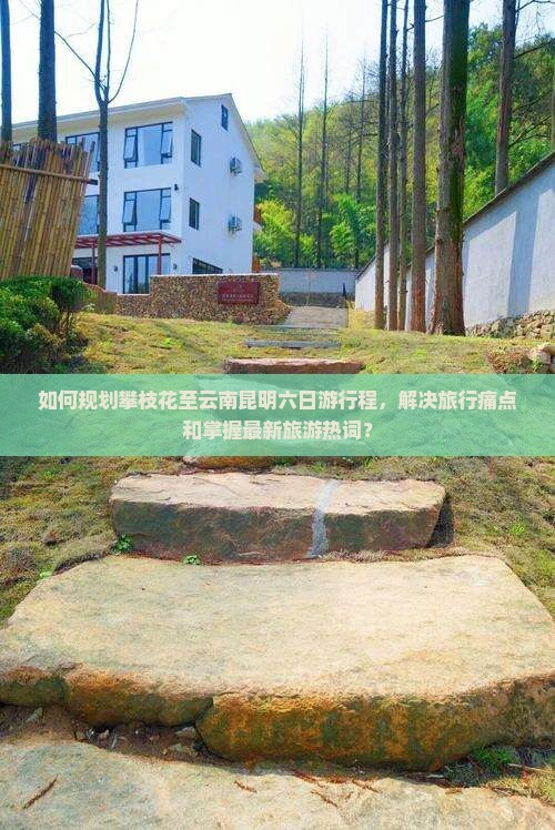 如何规划攀枝花至云南昆明六日游行程，解决旅行痛点和掌握最新旅游热词？