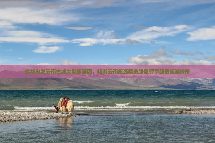 金华出发云南古城大型旅游团，畅游云南旅游精选路犀尊享超值旅游价格
