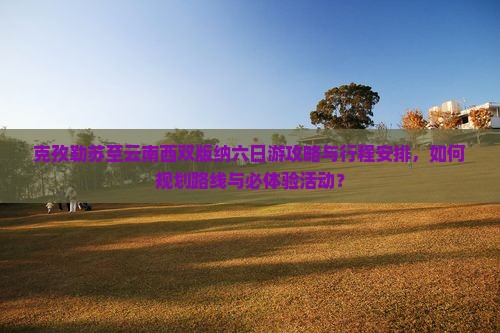 克孜勒苏至云南西双版纳六日游攻略与行程安排，如何规划路线与必体验活动？