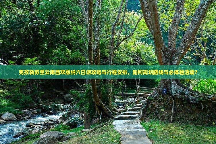 克孜勒苏至云南西双版纳六日游攻略与行程安排，如何规划路线与必体验活动？