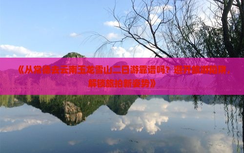 《从常德去云南玉龙雪山二日游靠谱吗？避开旅游陷阱，解锁旅拍新姿势》