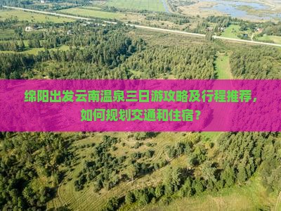 绵阳出发云南温泉三日游攻略及行程推荐，如何规划交通和住宿？