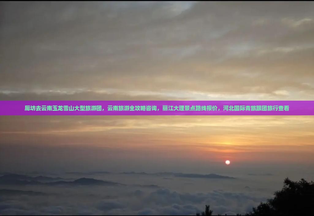 廊坊去云南玉龙雪山大型旅游团，云南旅游全攻略咨询，丽江大理景点路线报价，河北国际青旅跟团旅行查看