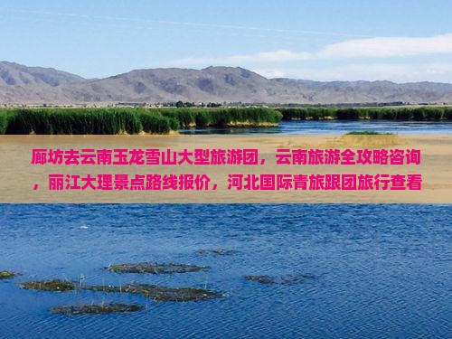 廊坊去云南玉龙雪山大型旅游团，云南旅游全攻略咨询，丽江大理景点路线报价，河北国际青旅跟团旅行查看