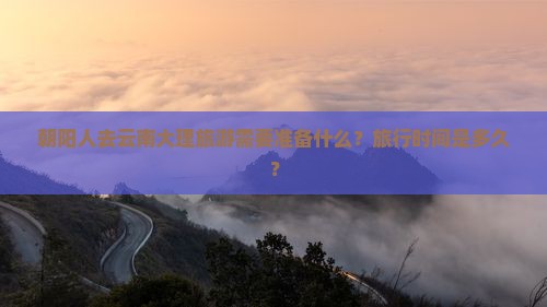 朝阳人去云南大理旅游需要准备什么？旅行时间是多久？