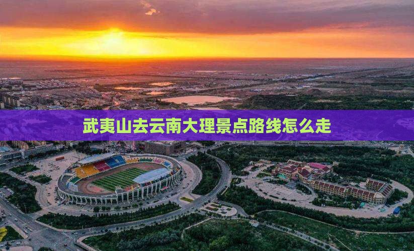 武夷山去云南大理景点路线怎么走