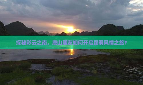 探秘彩云之南，唐山朋友如何开启昆明风情之旅？