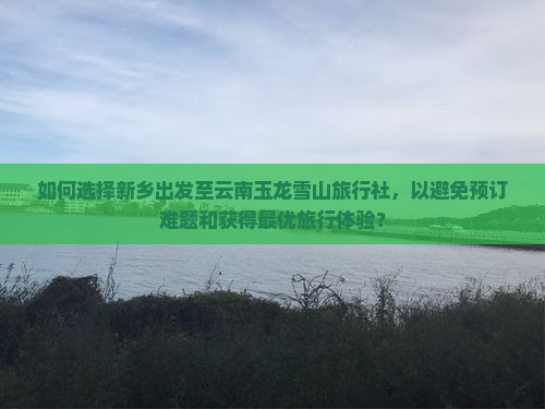 如何选择新乡出发至云南玉龙雪山旅行社，以避免预订难题和获得最优旅行体验？