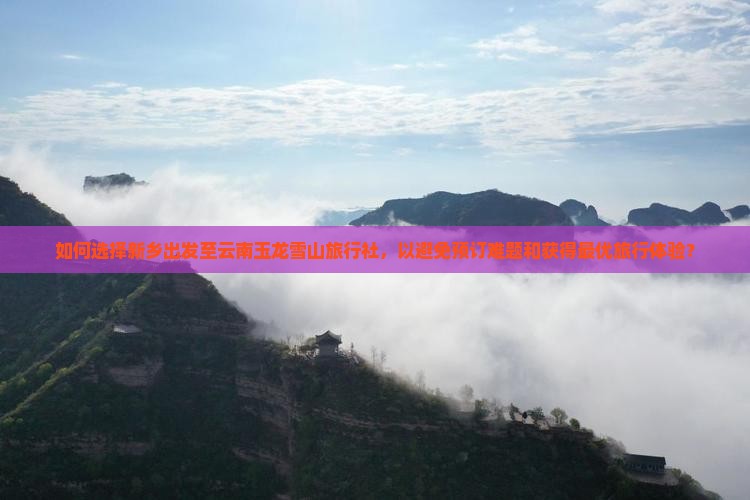 如何选择新乡出发至云南玉龙雪山旅行社，以避免预订难题和获得最优旅行体验？