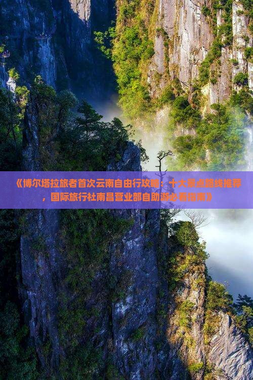 《博尔塔拉旅者首次云南自由行攻略：十大景点路线推荐，国际旅行社南昌营业部自助游必看指南》