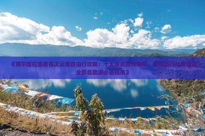 《博尔塔拉旅者首次云南自由行攻略：十大景点路线推荐，国际旅行社南昌营业部自助游必看指南》