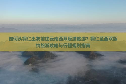 如何从铜仁出发前往云南西双版纳旅游？铜仁至西双版纳旅游攻略与行程规划指南