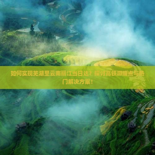 如何实现芜湖至云南丽江当日达？探讨高铁游痛点与热门解决方案！
