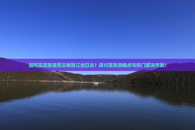 如何实现芜湖至云南丽江当日达？探讨高铁游痛点与热门解决方案！