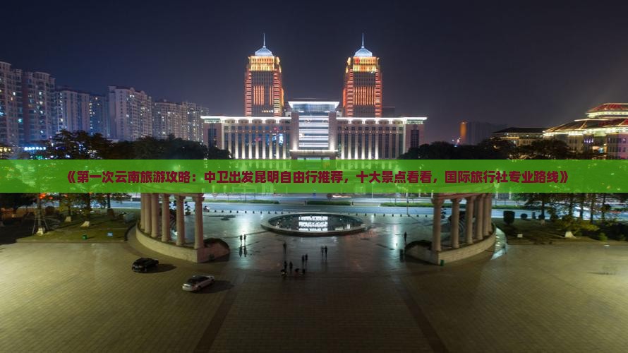 《第一次云南旅游攻略：中卫出发昆明自由行推荐，十大景点看看，国际旅行社专业路线》