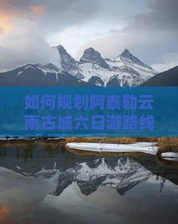 如何规划阿泰勒云南古城六日游路线与活动？