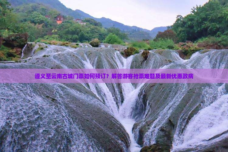 遵义至云南古城门票如何预订？解答游客抢票难题及最新优惠政病