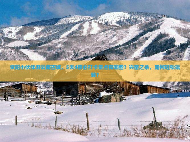 资阳小伙伴游云南古城，5天4夜必打卡景点有哪些？兴奋之余，如何轻松玩转？