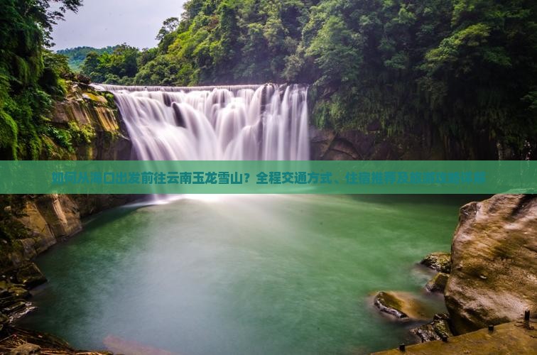 如何从海口出发前往云南玉龙雪山？全程交通方式、住宿推荐及旅游攻略详解