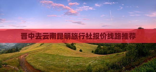 晋中去云南昆明旅行社报价线路推荐