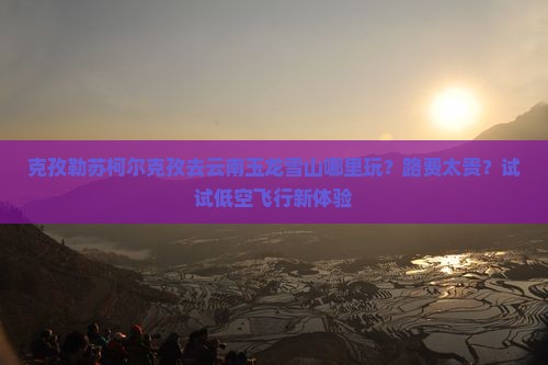 克孜勒苏柯尔克孜去云南玉龙雪山哪里玩？路费太贵？试试低空飞行新体验