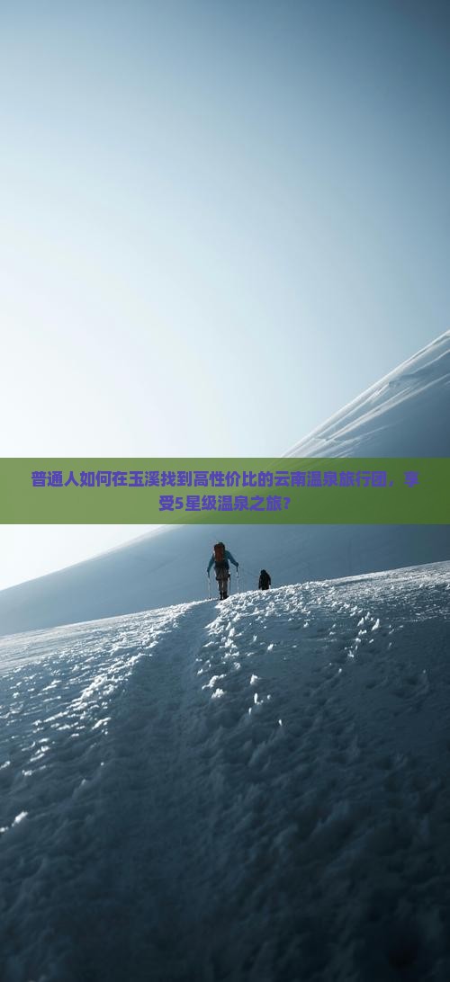 普通人如何在玉溪找到高性价比的云南温泉旅行团，享受5星级温泉之旅？