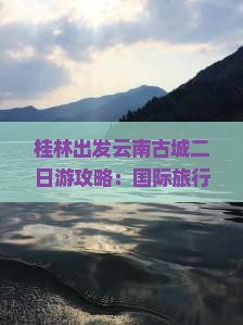 桂林出发云南古城二日游攻略：国际旅行社推荐云南旅游自由行行程规划与景点路线推荐