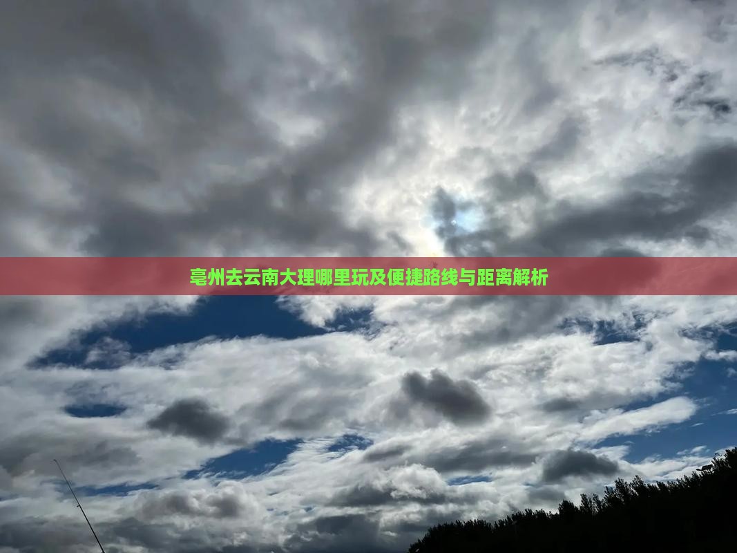 亳州去云南大理哪里玩及便捷路线与距离解析