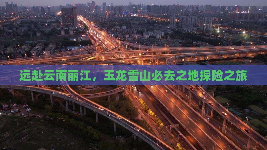远赴云南丽江，玉龙雪山必去之地探险之旅