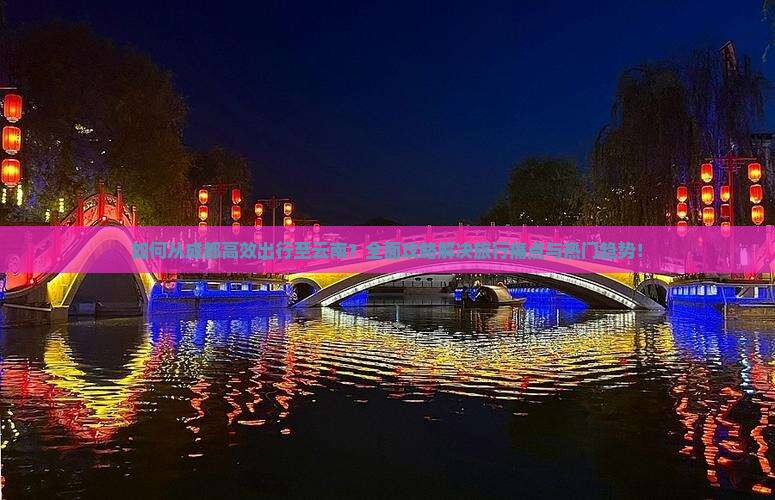 如何从成都高效出行至云南？全面攻略解决旅行痛点与热门趋势！