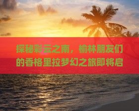 探秘彩云之南，榆林朋友们的香格里拉梦幻之旅即将启程！