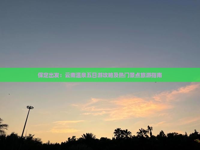 保定出发：云南温泉五日游攻略及热门景点旅游指南