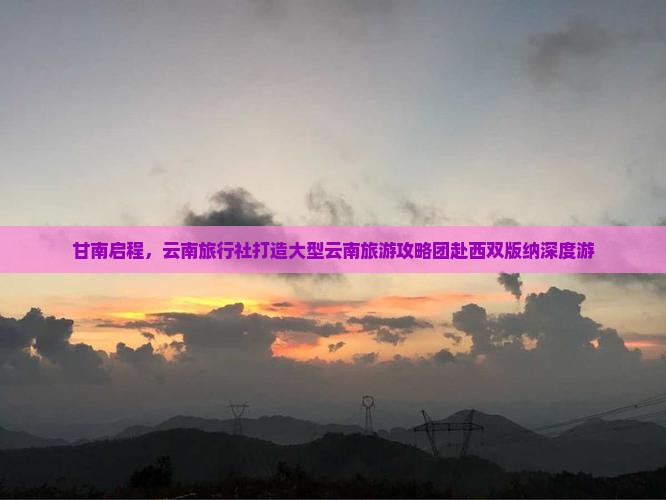 甘南启程，云南旅行社打造大型云南旅游攻略团赴西双版纳深度游