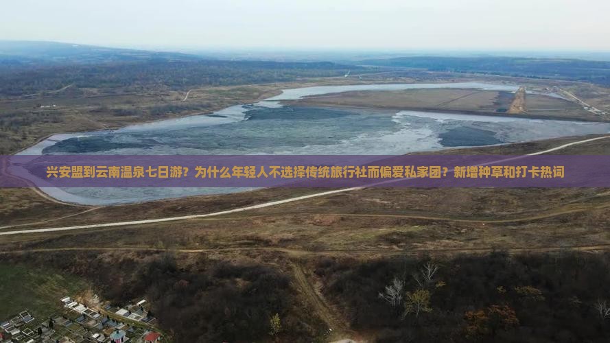兴安盟到云南温泉七日游？为什么年轻人不选择传统旅行社而偏爱私家团？新增种草和打卡热词