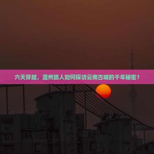 六天穿越,温州旅人如何探访云南古城的千年秘密? 六天穿越,温州旅人如何探访云南古城的千年秘密?
