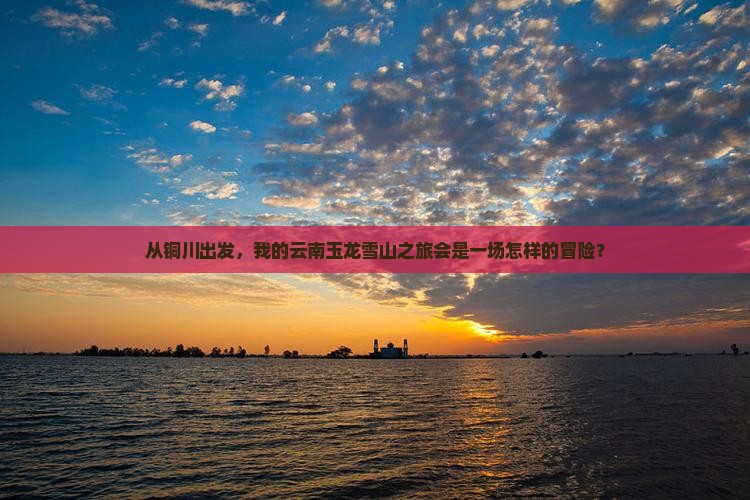 从铜川出发，我的云南玉龙雪山之旅会是一场怎样的冒险？