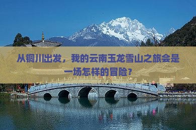 从铜川出发，我的云南玉龙雪山之旅会是一场怎样的冒险？
