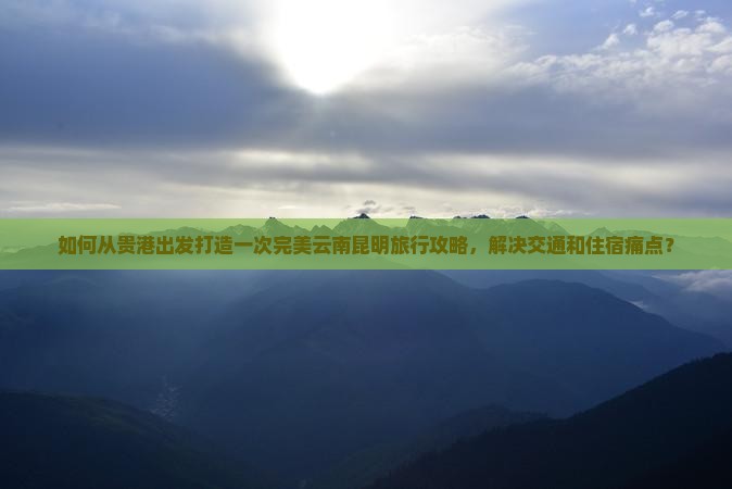 如何从贵港出发打造一次完美云南昆明旅行攻略，解决交通和住宿痛点？