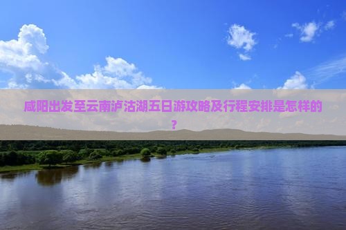 咸阳出发至云南泸沽湖五日游攻略及行程安排是怎样的？