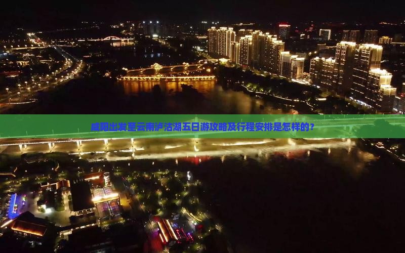 咸阳出发至云南泸沽湖五日游攻略及行程安排是怎样的？